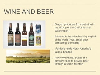 WINE AND BEER
Oregon produces 3rd most wine in
the USA (behind California and
Washington)
Portland is the microbrewing capital
of the world (most small beer
companies per capita)
Portland holds North America's
largest beerfest
Henry Weinhard, owner of a
brewery, tried to provide beer
through a parks fountain
 