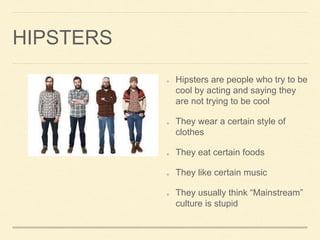HIPSTERS
Hipsters are people who try to be
cool by acting and saying they
are not trying to be cool
They wear a certain style of
clothes
They eat certain foods
They like certain music
They usually think Mainstream
culture is stupid
 