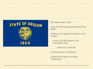 9th largest state in USA
It has the 27th most people of the 50 US
states
Portland is the biggest city (Salem is the
Capital)
It has 2,314,000 people in the
metropolitan area
Sevilla has 1,360,000
Its state animal is the Beaver
People from Oregon are called
Oregonians
 