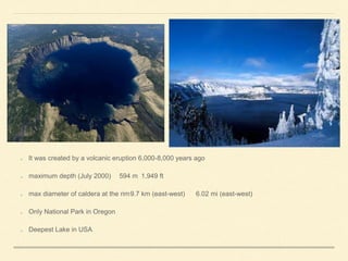 It was created by a volcanic eruption 6,000-8,000 years ago
maximum depth (July 2000) 594 m 1,949 ft
max diameter of caldera at the rim9.7 km (east-west) 6.02 mi (east-west)
Only National Park in Oregon
Deepest Lake in USA
 