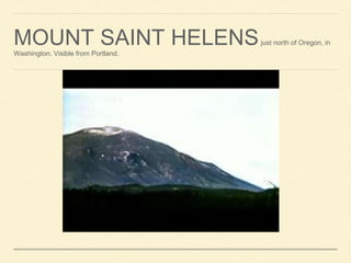 MOUNT SAINT HELENSjust north of Oregon, in
Washington. Visible from Portland.
 