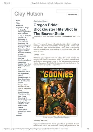 7/27/2018 Oregon Pride: Blockbuster Hits Shot In The Beaver State - Clay Hutson
https://sites.google.com/site/clayhutson01/clay-hutson-blogs/oregon-pride-blockbuster-hits-shot-in-the-beaver-state 1/2
Clay Hutson
Home
About
Advocacy
Clay Hutson Blogs
A Guide To
Choosing The Best
Fish For Sushi
A Trip To Nashville:
Visiting The
Birthplace Of
Country Music
Educating The
Community About
Ecological Efforts
Fixing Your Fixer
Upper’s Carbon
Footprint: Keeping
a Home
Sustainable
Golf Is a
Gentleman’s Game
Good Night,
Seattle: What Made
Watching Frasier
Fun
How can the
Seahawks soar to
the Super Bowl
again?
Merle Haggard: T…
Best Songs From
the Best Country
Singer
Oregon Pride:
Blockbuster Hits
Shot In The Beaver
State
Pro Golfers And
Their Universities
Real Estate
Marketing: A
Creative Approach
Satisfy Cravings:
The Best Sushi
Restaurant In
Seattle
Three tips for
pricing your home
to sell
Sitemap
Clay Hutson Blogs >
Oregon Pride:
Blockbuster Hits Shot In
The Beaver State
posted May 11, 2017, 11:52 PM by Clay Hutson [ updated May 11, 2017, 11:53
PM ]
Even if I’m currently based in Seattle, there are days I miss living
in Oregon. The small towns and the forests give off a homey vibe
that make it a great setting for stories. I don’t think it’s surprising
but a lot of blockbuster films were set in my home state. Here are
some of them:
Twilight (2008)
Whatever your opinion may be about the book, there’s no
denying that the book and series were a hit. Even if the story was
set in Forks, Washington, some of the scenes were undeniably
shot in Damascus. The Hoke Residence or known to fans as the
Cullens’ home is near the Forest Park.
Image source: Thingsfromthe90s.com
Stand By Me (1986)
If you haven’t seen this movie, you should go stream it soon
because it is one of the most iconic coming of age films from the
Search this site
 