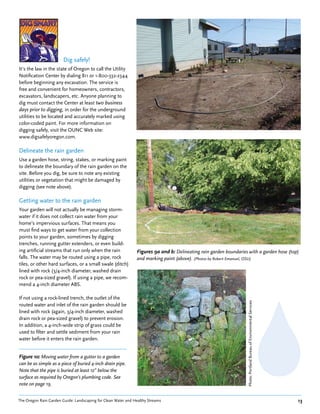 Dig safely!
It’s the law in the state of Oregon to call the Utility
Notification Center by dialing 811 or 1-800-332-2344
before beginning any excavation. The service is
free and convenient for homeowners, contractors,
excavators, landscapers, etc. Anyone planning to
dig must contact the Center at least two business
days prior to digging, in order for the underground
utilities to be located and accurately marked using
color-coded paint. For more information on
digging safely, visit the OUNC Web site:
www.digsafelyoregon.com.

Delineate the rain garden
Use a garden hose, string, stakes, or marking paint
to delineate the boundary of the rain garden on the
site. Before you dig, be sure to note any existing
utilities or vegetation that might be damaged by
digging (see note above).

Getting water to the rain garden
Your garden will not actually be managing storm-
water if it does not collect rain water from your
home’s impervious surfaces. That means you
must find ways to get water from your collection
points to your garden, sometimes by digging
trenches, running gutter extenders, or even build-
ing artificial streams that run only when the rain             Figures 9a and b: Delineating rain garden boundaries with a garden hose (top)
falls. The water may be routed using a pipe, rock              and marking paint (above). (Photos by Robert Emanuel, OSU)
tiles, or other hard surfaces, or a small swale (ditch)
lined with rock (3/4-inch diameter, washed drain
rock or pea-sized gravel). If using a pipe, we recom-
mend a 4-inch diameter ABS.

If not using a rock-lined trench, the outlet of the
                                                                                                                   Photo: Portland Bureau of Environmental Services




routed water and inlet of the rain garden should be
lined with rock (again, 3/4-inch diameter, washed
drain rock or pea-sized gravel) to prevent erosion.
In addition, a 4-inch-wide strip of grass could be
used to filter and settle sediment from your rain
water before it enters the rain garden.


Figure 10: Moving water from a gutter to a garden
can be as simple as a piece of buried 4-inch drain pipe.
Note that the pipe is buried at least 12” below the
surface as required by Oregon’s plumbing code. See
note on page 19.


The Oregon Rain Garden Guide: Landscaping for Clean Water and Healthy Streams                                                                                         13
 