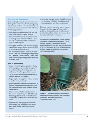 Disconnecting downspouts                                    7. Remember that each section should funnel into
                                                                   the one below it. All parts should be securely
    Disconnecting downspouts is an important part
                                                                   fastened together with sheet-metal screws.
    of rain garden construction. Avoid creating safety
    and structural problems when disconnecting any
                                                                Be sure to maintain your gutter system. Inspect
    downspouts from your storm sewer by following
                                                                it regularly for leaks, sagging, holes, or other
    these safety guidelines:
                                                                problems. It is a good idea to annually inspect
    ■   Don’t disconnect a downspout in an area that            and clear debris from gutters, elbows, and other
        is too small to drain the water properly.               connections before the rains arrive.
    ■   Disconnected downspouts must be extended
        to discharge water at least 6 feet from a struc-        This material is condensed from “How to Manage
        ture with a basement or 2 feet from a crawl             Stormwater: Downspout Disconnection,” City of
        space or slab foundation.                               Portland Bureau of Environmental Services
    ■   Direct water away from your structure, a retain-        publication BS 07011. It is used here with permission
        ing wall (by at least 10 feet), a septic drain field,   of the City of Portland, BES. The full document can
        or an underground storage tank.                         be found at www.portlandonline.com/bes/index.
    ■   The end of the downspout extension must be              cfm?c=46962&a=188637.
        at least 5 feet away from a neighboring property
        and 3 feet from a public sidewalk. Do not direct
        water toward a neighboring property, especially
        on a steep slope.

    Steps for disconnecting:
    1. Measure the existing downspout from the top
       of the standpipe, and mark it at least 9 inches
       above the standpipe. A standpipe is the pipe
       leading into the below-ground storm sewer.
    2. Cut the existing downspout with a hacksaw at
       the mark. Remove the cut piece.
    3. Plug or cap the standpipe. Do not use concrete
       or another permanent sealant.
    4. Attach an elbow to the newly cut downspout by
       inserting the elbow over the downspout. Then
       use at least two sheet-metal screws to secure
       the two pieces.
    5. Measure and cut the downspout extension so
       that when it is attached, you will be following           Figure 14. Downspout connected to downspout
       the safety guideline above. Fit the extension             extension that directs flow away from a building’s
       over the elbow and attach it with sheet-metal             foundation. Note sheet-metal screws.
       screws.                                                   (Photo: Robert Emanuel, OSU)

    6. If the extension does not connect directly to a
       below-ground pipe or lead into a rain garden,
       use a splash block or gravel to prevent soil
       erosion.




The Oregon Rain Garden Guide: Landscaping for Clean Water and Healthy Streams                                           15
 