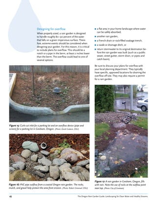 Designing for overflow                                      ■   a flat area in your home landscape where water
                                                                                             can be safely absorbed,
                             When properly sized, a rain garden is designed
                             to handle roughly 80–90 percent of the water                ■   another rain garden,
                             that falls on a given impervious surface. There-            ■   a French drain or rock-filled soakage trench,
                             fore, extreme events should be considered when
                                                                                         ■   a swale or drainage ditch, or
                             designing your garden. For this reason, it is critical
                             to include plans for overflow. This should be a             ■   return stormwater to its original destination be-
                             notch or a pipe in the berm, at least 2 inches lower            fore the rain garden was built (such as a public
                             than the berm. The overflow could lead to one of                sewer, street gutter, storm drain, or pipes and
                             several options:                                                catch basin).

                                                                                         Be sure to discuss your plans for overflow with
                                                                                         your local planning department. They typically
                                                                                         have specific, approved locations for draining the
                                                                                         overflow off-site. They may also require a permit
                                                                                         for a rain garden.




Figure 15: Curb-cut inlet for a parking lot and an overflow device (pipe and
screen) for a parking lot in Gresham, Oregon. (Photo: Derek Godwin, OSU)




                                                                                         Figure 17: A rain garden in Gresham, Oregon, fills
Figure 16: PVC pipe outflow from a coastal Oregon rain garden. The rocks,                with rain. Note the use of rocks at the outflow point
mulch, and gravel help protect the area from erosion. (Photo: Robert Emanuel, OSU)       near top. (Photo: City of Gresham)


16                                                                     The Oregon Rain Garden Guide: Landscaping for Clean Water and Healthy Streams
 