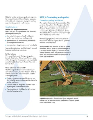 Note: For smaller gardens, or gardens in high rain-            STEP 5: Constructing a rain garden
fall areas with soils with low infiltration rates, you
will need to take extra care in routing the overflow           Excavation, grading, and berms
away from the garden in a safe manner.                         Plan to place the spoils to the outside edge of the
                                                               garden and away from the inflow point. Use the
Keys to success                                                spoils and any excess soil amendments to form
Permits and design modifications:                              the berm that bounds the rain garden on one
Check with your local government (city or county               or more sides, depending on the terrain. Berms
planning department) to                                        should be built to have at least 2 inches of height
                                                               above the elevation of the outlet.
■   find out whether you can legally build a rain
    garden (and whether you need a permit)                     Whether digging by hand or machine, excavate
■   get information on disconnecting downspouts                the soil from the outer edge of the rain garden to
    or routing water off the site                              minimize soil compaction.
■   learn about any design requirements or setbacks
                                                               We recommend that the slope on the rain garden
You may decide that you need the help of a licensed            berm be at least 18 inches of horizontal length to
landscape professional or engineer.                            6 inches of vertical height (3:1) or flatter on both
                                                               sides of the berm. If the rain garden is 12 inches in
Be kind to trees:                                              depth, you will need to have 36 inches of slope on
It’s a good idea to avoid placing a rain garden                either side of the berm.
beneath the drip line of large trees. The tree roots
will be damaged by the excavation and may also be
overwhelmed by the amount of water that pools
beneath them.

When is the best time to build?
The following schedule is recommended to pre-
vent soil compaction, maintain the soil’s ability to
infiltrate stormwater, and minimize the need for
watering the plants:
■   Conduct site assessments and design the gar-
    den in the fall, winter, and spring when the soil is
    wet but not frozen;
■   Excavate and build the garden when the soil is
    dry enough to work with easily; and
■   Plant vegetation in the fall and as early as pos-
    sible the following spring.



                                                               Figure 18: Excavator is located outside of the rain garden in order
                                                               to make sure the machine does not compact soil in the rain garden.
                                                               (Photo: Robert Emanuel, OSU)




The Oregon Rain Garden Guide: Landscaping for Clean Water and Healthy Streams                                                        17
 