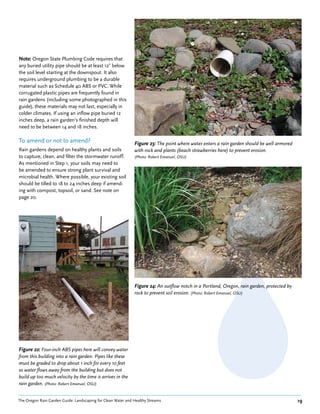 Note: Oregon State Plumbing Code requires that
any buried utility pipe should be at least 12˝ below
the soil level starting at the downspout. It also
requires underground plumbing to be a durable
material such as Schedule 40 ABS or PVC. While
corrugated plastic pipes are frequently found in
rain gardens (including some photographed in this
guide), these materials may not last, especially in
colder climates. If using an inflow pipe buried 12
inches deep, a rain garden’s finished depth will
need to be between 14 and 18 inches.

To amend or not to amend?                                     Figure 23: The point where water enters a rain garden should be well armored
Rain gardens depend on healthy plants and soils               with rock and plants (beach strawberries here) to prevent erosion.
to capture, clean, and filter the stormwater runoff.          (Photo: Robert Emanuel, OSU)
As mentioned in Step 1, your soils may need to
be amended to ensure strong plant survival and
microbial health. Where possible, your existing soil
should be tilled to 18 to 24 inches deep if amend-
ing with compost, topsoil, or sand. See note on
page 20.




                                                              Figure 24: An outflow notch in a Portland, Oregon, rain garden, protected by
                                                              rock to prevent soil erosion. (Photo: Robert Emanuel, OSU)




Figure 22: Four-inch ABS pipes here will convey water
from this building into a rain garden. Pipes like these
must be graded to drop about 1 inch for every 10 feet
so water flows away from the building but does not
build up too much velocity by the time is arrives in the
rain garden. (Photo: Robert Emanuel, OSU)


The Oregon Rain Garden Guide: Landscaping for Clean Water and Healthy Streams                                                                19
 