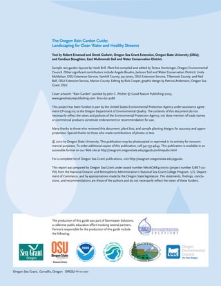The Oregon Rain Garden Guide:
                         Landscaping for Clean Water and Healthy Streams

                         Text by Robert Emanuel and Derek Godwin, Oregon Sea Grant Extension, Oregon State University (OSU);
                         and Candace Stoughton, East Multnomah Soil and Water Conservation District.

                         Sample rain garden layouts by Heidi Brill. Plant list compiled and edited by Teresa Huntsinger, Oregon Environmental
                         Council. Other significant contributors include Angela Boudro, Jackson Soil and Water Conservation District; Linda
                         McMahan, OSU Extension Service, Yamhill County; Joy Jones, OSU Extension Service, Tillamook County; and Neil
                         Bell, OSU Extension Service, Marion County. Editing by Rick Cooper, graphic design by Patricia Andersson, Oregon Sea
                         Grant, OSU.

                         Cover artwork: “Rain Garden” painted by John C. Pitcher © Good Nature Publishing 2009.
                         www.goodnaturepublishing.com 800-631-3086

                         This project has been funded in part by the United States Environmental Protection Agency under assistance agree-
                         ment CP-0045105 to the Oregon Department of Environmental Quality. The contents of this document do not
                         necessarily reflect the views and policies of the Environmental Protection Agency, nor does mention of trade names
                         or commercial products constitute endorsement or recommendation for use.

                         Many thanks to those who reviewed this document, plant lists, and sample planting designs for accuracy and appro-
                         priateness. Special thanks to those who made contributions of photos or text.

                         © 2010 by Oregon State University. This publication may be photocopied or reprinted in its entirety for noncom-
                         mercial purposes. To order additional copies of this publication, call 541-737-4849. This publication is available in an
                         accessible format on our Web site at http://seagrant.oregonstate.edu/sgpubs/onlinepubs.html

                         For a complete list of Oregon Sea Grant publications, visit http://seagrant.oregonstate.edu/sgpubs

                         This report was prepared by Oregon Sea Grant under award number NA06OAR4170010 (project number E/BET-02-
                         PD) from the National Oceanic and Atmospheric Administration’s National Sea Grant College Program, U.S. Depart-
                         ment of Commerce, and by appropriations made by the Oregon State legislature. The statements, findings, conclu-
                         sions, and recommendations are those of the authors and do not necessarily reflect the views of these funders.




                         The production of this guide was part of Stormwater Solutions,
                         a collective public education effort involving several partners.
                         Partners responsible for the production of this guide include
                         the following:




Oregon Sea Grant, Corvallis, Oregon ORESU-H-10-001
2                                                                    The Oregon Rain Garden Guide: Landscaping for Clean Water and Healthy Streams
 