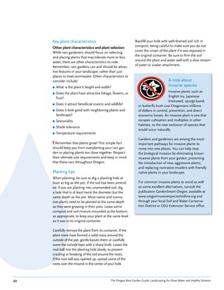 Key plant characteristics                                    Backfill your hole with well-drained soil rich in
                                                                  compost, being careful to make sure you do not
     Other plant characteristics and plant selection
                                                                  cover the crown of the plant if it was exposed in
     While rain gardeners should focus on selecting
                                                                  the original container. Be sure to firm the soil
     and placing plants that may tolerate more or less
                                                                  around the plant and water well with a slow stream
     water, there are other characteristics to note.
                                                                  of water or soaker attachment.
     Remember, rain gardens can and should be attrac-
     tive features in your landscape, rather than just
     places to treat stormwater. Other characteristics to
     consider include:                                                                      A note about
     ■   What is the plant’s height and width?                                              invasive species
     ■   Does the plant have attractive foliage, flowers, or                               Invasive plants such as
         fruit?                                                                            English Ivy, Japanese
                                                                                           knotweed, spurge laurel,
     ■   Does it attract beneficial insects and wildlife?            or butterfly bush cost Oregonians millions
     ■   Does it look good with neighboring plants and               of dollars in control, prevention, and direct
         landscape?                                                  economic losses. An invasive plant is one that
     ■   Seasonality                                                 escapes cultivation and multiplies in other
                                                                     habitats, to the near exclusion of species that
     ■   Shade tolerance
                                                                     would occur naturally.
     ■   Temperature requirements
                                                                     Gardens and gardeners are among the most
     ! Remember that plants grow! This simple fact                   important pathways for invasive plants to
     should keep you from overplanting your rain gar-                move into new places. You can help stop
     den or placing plants too close together. Respect               the biological invasion by eliminating known
     their ultimate size requirements and keep in mind               invasive plants from your garden; preventing
     that these vary throughout Oregon.                              the introduction of new, aggressive plants;
                                                                     and replacing nonnative invaders with friendly
     Planting tips                                                   native plants in your landscape.
     When planting, be sure to dig a planting hole at
     least as big as the pot, if the soil has been amend-            For common invasive plants to avoid as well
     ed. If you are planting into unamended soil, dig                as some excellent alternatives, consult the
     a hole that is at least twice the diameter but the              publication GardenSmart Oregon, available at
     same depth as the pot. Most native and nonna-                   www.oregoninvasivespecieshotline.org and
     tive plants need to be planted at the same depth                through your local Soil and Water Conserva-
     as they were growing in their pots. Leave some                  tion District or OSU Extension Service office.
     compost and soil mixture mounded at the bottom,
     as appropriate, to keep your plant at the same level
     as it was in its original container.

     Carefully remove the plant from its container. If the
     plant roots have formed a solid mass around the
     outside of the pot, gently loosen them or carefully
     score the outside layer with a sharp knife. Lower the
     root ball into the planting hole slowly, to prevent
     cracking or breaking of the soil around the roots.
     If the root ball was opened up, spread some of the
     roots over the mound in the center of your hole.



22                                              The Oregon Rain Garden Guide: Landscaping for Clean Water and Healthy Streams
 