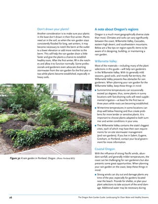 Don’t drown your plants!                                     A note about Oregon’s regions
                            Another consideration is to make sure your plants            Oregon is a much more geographically diverse state
                            in the base don’t drown in their first winter. Plants        than most. Climates and soils can vary significantly
                            need air in the soil, so when the rain garden stays          between the coast, Willamette Valley, Cascades,
                            consistently flooded for long, wet winters, it may           eastern high desert, and southwestern mountains.
                            become necessary to notch the berm at the outlet             Below are a few tips on region-specific items to be
                            to a lower elevation or add more notches to the              aware of in designing, building, or maintaining a
                            berm. This will help the rain garden drain a little          rain garden.
                            faster and give the plants a chance to establish
                            healthy roots. After the first winter, fill in the notch-    Willamette Valley:
                            es and allow it to function normally. Some profes-
                                                                                         Most of the materials—including many of the plant
                            sionals and gardeners even advocate diverting
                                                                                         selections in this guide—will help rain gardeners
                            stormwater from the rain garden for the first year or
                                                                                         in the Willamette Valley. With its generally mild
                            two while plants become established, especially in
                                                                                         seasons, good soils, and mostly flat territory, the
                            heavy soils.
                                                                                         Willamette Valley presents few obstacles for rain
                                                                                         gardeners. When planning your rain garden for the
                                                                                         Willamette Valley, keep these things in mind:
                                                                                         ■   Summertime temperatures can occasionally
                                                                                             exceed 90 degrees; thus, some plants in sunny
                                                                                             locations with fast-draining soils will need supple-
                                                                                             mental irrigation—at least for the first two or
                                                                                             three years while roots are becoming established.
                                                                                         ■   Wintertime temperatures in some locations can
                                                                                             drop well below freezing and thus create prob-
                                                                                             lems for more tender or sensitive plants. It is
                                                                                             important to choose plants adapted to both sum-
                                                                                             mer and winter conditions in your area.
                                                                                         ■   The Willamette Valley contains the state’s biggest
                                                                                             cities, each of which may have their own require-
                                                                                             ments for on-site stormwater management
                                                                                             (and rain gardens). If you live in Salem, Eugene,
                                                                                             Gresham, or Portland, contact your local govern-
                                                                                             ment for more information.

                                                                                         Coastal Oregon:
                                                                                         With the influence of strong Pacific winds, abun-
                                                                                         dant rainfall, and generally milder temperatures, the
Figure 32: A rain garden in Portland, Oregon. (Photo: Portland BES)
                                                                                         coast can be challenging for rain gardeners but also
                                                                                         presents some great opportunities. When planning
                                                                                         your rain garden on the coast, keep these things in
                                                                                         mind:
                                                                                         ■   Strong winds can dry out and damage plants any
                                                                                             time of the year, especially for gardens located
                                                                                             near the beach. Provide for shelter, or plan your
                                                                                             plant selections to take account of the wind dam-
                                                                                             age. Additional water may be necessary during


26                                                                     The Oregon Rain Garden Guide: Landscaping for Clean Water and Healthy Streams
 