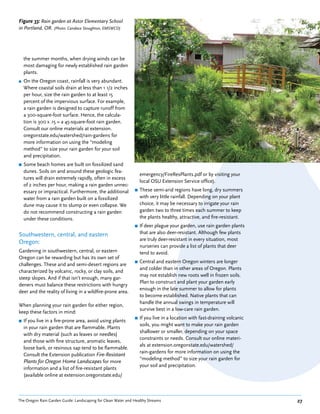 Figure 33: Rain garden at Astor Elementary School
in Portland, OR. (Photo: Candace Stoughton, EMSWCD)




    the summer months, when drying winds can be
    most damaging for newly established rain garden
    plants.
■   On the Oregon coast, rainfall is very abundant.
    Where coastal soils drain at less than 1 1/2 inches
    per hour, size the rain garden to at least 15
    percent of the impervious surface. For example,
    a rain garden is designed to capture runoff from
    a 300-square-foot surface. Hence, the calcula-
    tion is 300 x .15 = a 45-square-foot rain garden.
    Consult our online materials at extension.
    oregonstate.edu/watershed/rain-gardens for
    more information on using the “modeling
    method” to size your rain garden for your soil
    and precipitation.
■   Some beach homes are built on fossilized sand
    dunes. Soils on and around these geologic fea-
                                                                  emergency/FireResPlants.pdf or by visiting your
    tures will drain extremely rapidly, often in excess
                                                                  local OSU Extension Service office).
    of 2 inches per hour, making a rain garden unnec-
    essary or impractical. Furthermore, the additional        ■   These semi-arid regions have long, dry summers
    water from a rain garden built on a fossilized                with very little rainfall. Depending on your plant
    dune may cause it to slump or even collapse. We               choice, it may be necessary to irrigate your rain
    do not recommend constructing a rain garden                   garden two to three times each summer to keep
    under these conditions.                                       the plants healthy, attractive, and fire-resistant.
                                                              ■   If deer plague your garden, use rain garden plants
Southwestern, central, and eastern                                that are also deer-resistant. Although few plants
                                                                  are truly deer-resistant in every situation, most
Oregon:
                                                                  nurseries can provide a list of plants that deer
Gardening in southwestern, central, or eastern                    tend to avoid.
Oregon can be rewarding but has its own set of
                                                              ■   Central and eastern Oregon winters are longer
challenges. These arid and semi-desert regions are
                                                                  and colder than in other areas of Oregon. Plants
characterized by volcanic, rocky, or clay soils, and
                                                                  may not establish new roots well in frozen soils.
steep slopes. And if that isn’t enough, many gar-
                                                                  Plan to construct and plant your garden early
deners must balance these restrictions with hungry
                                                                  enough in the late summer to allow for plants
deer and the reality of living in a wildfire-prone area.
                                                                  to become established. Native plants that can
                                                                  handle the annual swings in temperature will
When planning your rain garden for either region,
                                                                  survive best in a low-care rain garden.
keep these factors in mind:
                                                              ■   If you live in a location with fast-draining volcanic
■   If you live in a fire-prone area, avoid using plants
                                                                  soils, you might want to make your rain garden
    in your rain garden that are flammable. Plants
                                                                  shallower or smaller, depending on your space
    with dry material (such as leaves or needles)
                                                                  constraints or needs. Consult our online materi-
    and those with fine structure, aromatic leaves,
                                                                  als at extension.oregonstate.edu/watershed/
    loose bark, or resinous sap tend to be flammable.
                                                                  rain-gardens for more information on using the
    Consult the Extension publication Fire-Resistant
                                                                  “modeling method” to size your rain garden for
    Plants for Oregon Home Landscapes for more
                                                                  your soil and precipitation.
    information and a list of fire-resistant plants
    (available online at extension.oregonstate.edu/



The Oregon Rain Garden Guide: Landscaping for Clean Water and Healthy Streams                                             27
 