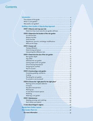 Contents


                              Introduction . . . . . . . . . . . . . . . . . . . . . . . . . . . . . . . . . . . . . . . . . . . . . . . . . . . . . . 4
                                  The purpose of this guide . . . . . . . . . . . . . . . . . . . . . . . . . . . . . . . . . . . . . . . . . 4
                                  What is a rain garden? . . . . . . . . . . . . . . . . . . . . . . . . . . . . . . . . . . . . . . . . . . . . 4
                                  Why build a rain garden? . . . . . . . . . . . . . . . . . . . . . . . . . . . . . . . . . . . . . . . . . . .5
                              Building a Rain Garden: A Step-by-Step Approach . . . . . . . . . . . . . . . . . . . . 6
                                  STEP 1: Observe and map your site . . . . . . . . . . . . . . . . . . . . . . . . . . . . . . . . 6
                                     Determine how much area the rain garden will treat. . . . . . . . . . . . . . . . . 6
                                  STEP 2: Determine the location of the rain garden . . . . . . . . . . . . . . . . . . .                             6
                                     Go with the flow . . . . . . . . . . . . . . . . . . . . . . . . . . . . . . . . . . . . . . . . . . . . . .     6
                                     Respect the flow . . . . . . . . . . . . . . . . . . . . . . . . . . . . . . . . . . . . . . . . . . . . . .     7
                                     Divert the flow . . . . . . . . . . . . . . . . . . . . . . . . . . . . . . . . . . . . . . . . . . . . . . .    7
                                     Regulations, permits, and design modifications . . . . . . . . . . . . . . . . . . . .                           8
                                     Measure the slope . . . . . . . . . . . . . . . . . . . . . . . . . . . . . . . . . . . . . . . . . . . .        8
                                  STEP 3: Assess soil . . . . . . . . . . . . . . . . . . . . . . . . . . . . . . . . . . . . . . . . . . . . . . 9
                                     Testing infiltration . . . . . . . . . . . . . . . . . . . . . . . . . . . . . . . . . . . . . . . . . . . . . 9
                                     Determining soil texture . . . . . . . . . . . . . . . . . . . . . . . . . . . . . . . . . . . . . . 10
                                     Interpreting the infiltration test . . . . . . . . . . . . . . . . . . . . . . . . . . . . . . . . . . 11
                                  STEP 4: Determine the size of the rain garden . . . . . . . . . . . . . . . . . . . . . . . 11
                                     Rain garden depth . . . . . . . . . . . . . . . . . . . . . . . . . . . . . . . . . . . . . . . . . . . .12
                                     Dig safely! . . . . . . . . . . . . . . . . . . . . . . . . . . . . . . . . . . . . . . . . . . . . . . . . . . . 13
                                     Delineate the rain garden . . . . . . . . . . . . . . . . . . . . . . . . . . . . . . . . . . . . . . . 13
                                     Getting water to the rain garden . . . . . . . . . . . . . . . . . . . . . . . . . . . . . . . . . 13
                                     Disconnecting downspouts . . . . . . . . . . . . . . . . . . . . . . . . . . . . . . . . . . . . . 15
                                     Designing for overflow . . . . . . . . . . . . . . . . . . . . . . . . . . . . . . . . . . . . . . . . 16
                                     Keys to success . . . . . . . . . . . . . . . . . . . . . . . . . . . . . . . . . . . . . . . . . . . . . . .17
                                  STEP 5: Constructing a rain garden . . . . . . . . . . . . . . . . . . . . . . . . . . . . . . . .17
                                     Excavating, grading, and berms. . . . . . . . . . . . . . . . . . . . . . . . . . . . . . . . . .17
                                     Grading . . . . . . . . . . . . . . . . . . . . . . . . . . . . . . . . . . . . . . . . . . . . . . . . . . . . .18
                                     Plumbing the rain garden. . . . . . . . . . . . . . . . . . . . . . . . . . . . . . . . . . . . . . .18
                                     To amend or not to amend? . . . . . . . . . . . . . . . . . . . . . . . . . . . . . . . . . . . .19
                                  STEP 6: Choose the “right plant for the right place” . . . . . . . . . . . . . . . . . 20
                                     Planting zones and plant selection . . . . . . . . . . . . . . . . . . . . . . . . . . . . . . 20
                                     Compost . . . . . . . . . . . . . . . . . . . . . . . . . . . . . . . . . . . . . . . . . . . . . . . . . . . 20
                                     Key plant characteristics . . . . . . . . . . . . . . . . . . . . . . . . . . . . . . . . . . . . . . 22
                                     Planting tips . . . . . . . . . . . . . . . . . . . . . . . . . . . . . . . . . . . . . . . . . . . . . . . . 22
                                     A note about invasive species . . . . . . . . . . . . . . . . . . . . . . . . . . . . . . . . . . 22
                                     Mulching . . . . . . . . . . . . . . . . . . . . . . . . . . . . . . . . . . . . . . . . . . . . . . . . . . . .23
                                     Watering a rain garden . . . . . . . . . . . . . . . . . . . . . . . . . . . . . . . . . . . . . . . . 24
                                  STEP 7: Maintenance . . . . . . . . . . . . . . . . . . . . . . . . . . . . . . . . . . . . . . . . . . . 24
                                     Weeding, pruning, and mulching . . . . . . . . . . . . . . . . . . . . . . . . . . . . . . . 24
                                     Don’t drown your plants! . . . . . . . . . . . . . . . . . . . . . . . . . . . . . . . . . . . . . 26
                                  A note about Oregon’s regions . . . . . . . . . . . . . . . . . . . . . . . . . . . . . . . . . . . 26
                              Sample Rain Garden Layouts . . . . . . . . . . . . . . . . . . . . . . . . . . . . . . . . . . . . . . 28
                              Rain Garden Plant List . . . . . . . . . . . . . . . . . . . . . . . . . . . . . . . . . . . . . . . . . . . . 36
                                  For more information . . . . . . . . . . . . . . . . . . . . . . . . . . . . . . . . . . . . . . . . . . . 43

The Oregon Rain Garden Guide: Landscaping for Clean Water and Healthy Streams                                                                               3
 