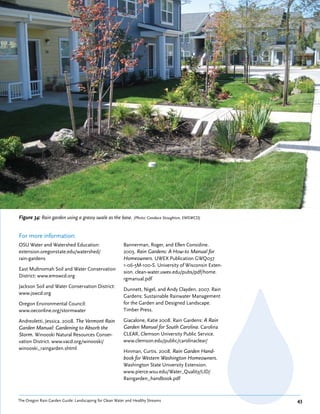 Figure 34: Rain garden using a grassy swale as the base. (Photo: Candace Stoughton, EMSWCD)


For more information:
OSU Water and Watershed Education:                      Bannerman, Roger, and Ellen Considine.
extension.oregonstate.edu/watershed/                    2003. Rain Gardens: A How-to Manual for
rain-gardens                                            Homeowners. UWEX Publication GWQ037
                                                        1-06-5M-100-S. University of Wisconsin Exten-
East Multnomah Soil and Water Conservation
                                                        sion. clean-water.uwex.edu/pubs/pdf/home.
District: www.emswcd.org
                                                        rgmanual.pdf
Jackson Soil and Water Conservation District:
                                                        Dunnett, Nigel, and Andy Clayden. 2007. Rain
www.jswcd.org
                                                        Gardens: Sustainable Rainwater Management
Oregon Environmental Council:                           for the Garden and Designed Landscape.
www.oeconline.org/stormwater                            Timber Press.

Andreoletti, Jessica. 2008. The Vermont Rain            Giacalone, Katie 2008. Rain Gardens: A Rain
Garden Manual: Gardening to Absorb the                  Garden Manual for South Carolina. Carolina
Storm. Winooski Natural Resources Conser-               CLEAR, Clemson University Public Service.
vation District. www.vacd.org/winooski/                 www.clemson.edu/public/carolinaclear/
winooski_raingarden.shtml
                                                        Hinman, Curtis. 2008. Rain Garden Hand-
                                                        book for Western Washington Homeowners.
                                                        Washington State University Extension.
                                                        www.pierce.wsu.edu/Water_Quality/LID/
                                                        Raingarden_handbook.pdf



The Oregon Rain Garden Guide: Landscaping for Clean Water and Healthy Streams                           43
 