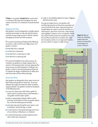 ! Note: a rain garden should not be constructed               ■   under or immediately adjacent to trees, if digging
in a location that stays wet throughout the rainy                 will disturb their roots
season, since this is an indication of poorly drained         During very large storms, rain gardens will
soils.                                                        overflow because the soil becomes saturated and
                                                              cannot hold all of the water. Special precautions
Respect the flow                                              should always be used to route the overflow to a
Rain gardens must be designed to carefully capture            safe location, away from structures, steep slopes,
and treat stormwater on-site and send the excess              and neighbors’ property. Your rain garden should
overflow during a large rainstorm off-site, without           be at least five feet away from property lines, and                     Figure 6: Map of
damaging structures and other property.                       the overflow should not be routed to the neigh-                         home site indicating
                                                              bor’s property unless it is an approved location,                       surface area and
! To prevent slumping and failing of the following            such as a ditch or swale in a right of way.                             direction of water flow
structures, make sure the outer edge of your rain                                                                                     to downspout H1.
garden is at least:                                                                                                                   (Graphic: EMSWCD)

■   three feet from a sidewalk
■   six feet from a basement
                                                                                                                                    LOW POINT
                                                                                                                                    LOW O NT
                                                                                                                                     O
                                                                                                                                     OW     T
■   two feet from a crawl space or slab
■   ten feet from a retaining wall
                                                                                                         14’
                                                                                                         14
                                                                                                          4’
! To prevent landslides and surface erosion, do                                                                     10’
                                                                                                                    10
                                                                                                                     0        30’
                                                                                                                              30
not place rain gardens on slopes steeper than 10
                                                                                                  20
                                                                                                  20’
percent. If the property does not have adequate flat
areas and you are still interested in building a rain
garden, contact a licensed landscape professional
or engineer for design modifications to safely store
and route water off-site without damage.                                                           24’
                                                                                                   24
                                                                                                   24
                                                                                                    4’

Divert the flow
Rain gardens are designed to drain water to the soil                                           
layers below the garden for treatment. To ensure
adequate drainage and treatment while not pollut-                                      45’’
                                                                                       45
                                                                                       45
ing groundwater, rain gardens should not be placed
in the following areas:
■   on top of a septic drain field. When uphill of a
    septic system, provide at least 50 feet between a
    rain garden and the septic system.
■   where a seasonal groundwater table is within
    three feet of the bottom of the rain garden (about
    four to five feet below ground surface)
                                                                                                               H1
                                                                                                               H1
■   areas that stay wet during the rainy season, such                               Downspouts
    as wetlands, natural springs, or seeps
■   in soils that don’t have good drainage (minimum                                                                  SHED
                                                                                                                     SHED
                                                                                                                      HD
                                                                                                                      HED
    of 1/2 inch/hour infiltration) or on bedrock                                                                    10’X10’
                                                                                                                    10 X10
                                                                                                                       X10

■   in soils that have been contaminated by chemi-
    cals or other toxic substances


The Oregon Rain Garden Guide: Landscaping for Clean Water and Healthy Streams                                                                                   7
                                                                             E
                                                                         LOP
 