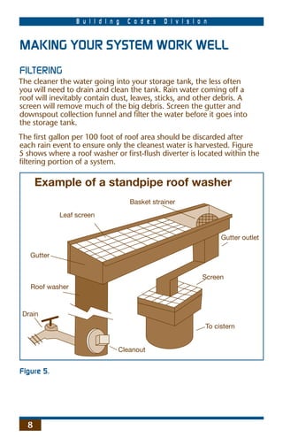 B u i l d i n g   C o d e s   D i v i s i o n


MAKING YOUR SYSTEM WORK WELL
FILTERING
The cleaner the water going into your storage tank, the less often
you will need to drain and clean the tank. Rain water coming off a
roof will inevitably contain dust, leaves, sticks, and other debris. A
screen will remove much of the big debris. Screen the gutter and
downspout collection funnel and ﬁlter the water before it goes into
the storage tank.
The ﬁrst gallon per 100 foot of roof area should be discarded after
each rain event to ensure only the cleanest water is harvested. Figure
5 shows where a roof washer or ﬁrst-ﬂush diverter is located within the
ﬁltering portion of a system.

      Example of a standpipe roof washer
                                   Basket strainer
            Leaf screen


                                                                  Gutter outlet

   Gutter


                                                            Screen
   Roof washer



 Drain
                                                             To cistern


                               Cleanout


Figure 5.




  8
 