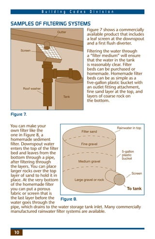 B u i l d i n g     C o d e s    D i v i s i o n


SAMPLES OF FILTERING SYSTEMS
                              Gutter
                                                     Figure 7 shows a commercially
                                                     available product that includes
                                                     a leaf screen at the downspout
                                                     and a ﬁrst ﬂush diverter.
      Screen                                         Filtering the water through
                                                     a “ﬁlter medium” will ensure
                                                     that the water in the tank
                                                     is reasonably clear. Filter
                                                     beds can be purchased or
                                                     homemade. Homemade ﬁlter
                                                     beds can be as simple as a
                                                     ﬁve-gallon plastic bucket with
       Roof washer                                   an outlet ﬁtting attachment,
                                                     ﬁne sand layer at the top, and
                                  Tank               layers of coarse rock on
                                                     the bottom.


Figure 7.

You can make your                                        Rainwater in top
own ﬁlter like the                     Filter sand
one in Figure 8, a
homemade sediment
ﬁlter. Downspout water                 Fine gravel
enters the top of the ﬁlter
                                                            5-gallon
bed and leaves from the                                     plastic
bottom through a pipe,                                      bucket
after ﬁltering through               Medium gravel
the layers. You can place
larger rocks over the top
                                                                    Screen
layer of sand to hold it in
place. At the very bottom          Large gravel or rock
of the homemade ﬁlter
you can put a porous                                           To tank
fabric or screen that is
the last layer before the Figure 8.
water goes through the
pipe, which drains to the water storage tank inlet. Many commercially
manufactured rainwater ﬁlter systems are available.



 10
 