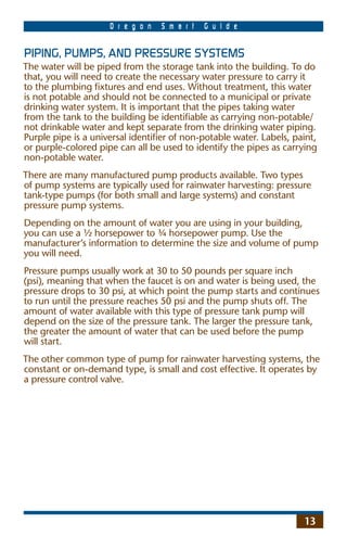 O r e g o n   S m a r t   G u i d e


PIPING, PUMPS, AND PRESSURE SYSTEMS
The water will be piped from the storage tank into the building. To do
that, you will need to create the necessary water pressure to carry it
to the plumbing ﬁxtures and end uses. Without treatment, this water
is not potable and should not be connected to a municipal or private
drinking water system. It is important that the pipes taking water
from the tank to the building be identiﬁable as carrying non-potable/
not drinkable water and kept separate from the drinking water piping.
Purple pipe is a universal identiﬁer of non-potable water. Labels, paint,
or purple-colored pipe can all be used to identify the pipes as carrying
non-potable water.
There are many manufactured pump products available. Two types
of pump systems are typically used for rainwater harvesting: pressure
tank-type pumps (for both small and large systems) and constant
pressure pump systems.
Depending on the amount of water you are using in your building,
you can use a ½ horsepower to ¾ horsepower pump. Use the
manufacturer’s information to determine the size and volume of pump
you will need.
Pressure pumps usually work at 30 to 50 pounds per square inch
(psi), meaning that when the faucet is on and water is being used, the
pressure drops to 30 psi, at which point the pump starts and continues
to run until the pressure reaches 50 psi and the pump shuts off. The
amount of water available with this type of pressure tank pump will
depend on the size of the pressure tank. The larger the pressure tank,
the greater the amount of water that can be used before the pump
will start.
The other common type of pump for rainwater harvesting systems, the
constant or on-demand type, is small and cost effective. It operates by
a pressure control valve.




                                                                     13
 