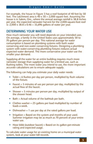 O r e g o n   S m a r t   G u i d e

For example, the house in Figure 3 has a roof footprint of 40 feet by 50
feet. The catchment area is 40 x 50 = 2,000 square feet. Assuming the
house is in Salem, Ore., where the annual average rainfall is 38.8 inches
per year, the expected rainwater harvest for the 2,000-square-foot roof
is: 2,000 x 38.8 x 0.46 = 35,696 gallons of water per year.

DETERMINING YOUR WATER USE
How much rainwater you will need depends on your intended uses.
On average, a family in the United States uses approximately 50 to
70 gallons per person per day. This national average for water
consumption is based on plumbing systems with both water
conserving and non-water conserving ﬁxtures. Designing a plumbing
system with water-conserving plumbing ﬁxtures reduces actual
expected water demand. The more conservative your water use the
smaller your demand.
Supplying all the water for an entire building requires much more
rainwater storage than supplying water for a limited use, such as
ﬂushing toilets. The more water you intend to use, the more important
accurate calculations are to ensure adequate supply.
The following can help you estimate your daily water needs:
  • Toilet = 6 ﬂushes per day per person, multiplied by ﬂush volume
    of the ﬁxture.
  • Faucet = 5 minutes of use per person per day, multiplied by the
    actual ﬂow of the faucet.
  • Shower = 5 minutes per person per day, multiplied by output of
    the shower head.
  • Bath = Actual volume of the bathtub per bath.
  • Clothes washer = 25 gallons per load multiplied by number of
    loads a week.
  • Dishwasher = 1 use per day at the rated gallons per load.
  • Irrigation = Based on the system and months of year used.
    Summer irrigation may be as much as 70 percent of your entire
    water use.
  • Hose bibb (outdoor faucet) = Based on its gallon-per-minute
    rating and expected usage.
To calculate water usage for an existing home on a municipal water
system, look at your water bill records.

                                                                     5
 