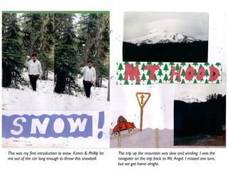 This was my first introduction to snow. Karen & Phillip let
me out of the car long enough to throw this snowball.
The trip up the mountain was slow and winding. I was the
navigator on the trip back to Mt. Angel. I missed one turn,
but we got home alright.
 