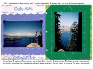 I rented a car & took myself on a pleasure trip to Crater Lake - another Oregon must-see. The long trip made my tummy sick,
but luckily it passed quickly. I stopped often along the way to experience the wild beauty of the rivers. The waters are majestic!
After I learned to drive, I pursued my heart’s pleasure. I love hiking & camping, but I can never find anyone to go with.
 