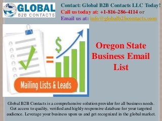 Contact: Global B2B Contacts LLC Today!
Call us today at: +1-816-286-4114 or
Email us at: info@globalb2bcontacts.com
Global B2B Contacts is a comprehensive solution provider for all business needs.
Get access to quality, verified and highly responsive database for your targeted
audience. Leverage your business upon us and get recognized in the global market.
Oregon State
Business Email
List
 