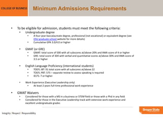 Minimum Admissions Requirements
• To be eligible for admission, students must meet the following criteria:
• Undergraduate degree
• A four-year baccalaureate degree, professional (not vocational) or equivalent degree (see
OSU graduate school website for more details)
• Cumulative GPA 3.0/4.0 or higher
• GMAT (or GRE)
• GMAT: total score of 500 with all subscores at/above 20% and AWA score of 4 or higher
• GRE: total score of 304 with verbal and quantitative scores at/above 30% and AWA score of
3.5 or higher
• English Language Proficiency (international students)
• TOEFL iBT: 91 total score with all subscores at/above 22
• TOEFL PBT: 575 – separate review to assess speaking is required
• IELTS: 7 or higher
• Work Experience (Executive Leadership only)
• At least 2 years full-time professional work experience
• GMAT Waivers
• Considered for those with a MS in a business or STEM field or those with a Phd in any field
• Considered for those in the Executive Leadership track with extensive work experience and
excellent undergraduate grades
 