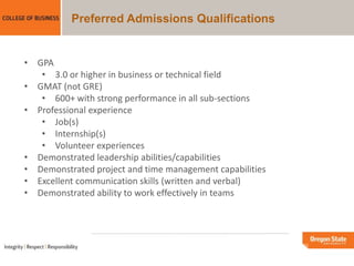 Preferred Admissions Qualifications
• GPA
• 3.0 or higher in business or technical field
• GMAT (not GRE)
• 600+ with strong performance in all sub-sections
• Professional experience
• Job(s)
• Internship(s)
• Volunteer experiences
• Demonstrated leadership abilities/capabilities
• Demonstrated project and time management capabilities
• Excellent communication skills (written and verbal)
• Demonstrated ability to work effectively in teams
 