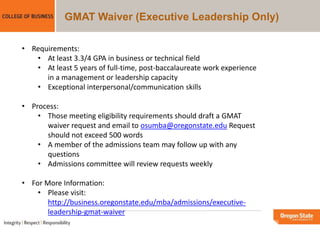 GMAT Waiver (Executive Leadership Only)
• Requirements:
• At least 3.3/4 GPA in business or technical field
• At least 5 years of full-time, post-baccalaureate work experience
in a management or leadership capacity
• Exceptional interpersonal/communication skills
• Process:
• Those meeting eligibility requirements should draft a GMAT
waiver request and email to osumba@oregonstate.edu Request
should not exceed 500 words
• A member of the admissions team may follow up with any
questions
• Admissions committee will review requests weekly
• For More Information:
• Please visit:
http://business.oregonstate.edu/mba/admissions/executive-
leadership-gmat-waiver
 