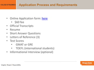 Application Process and Requirements
• Online Application form: here
• $60 fee
• Official Transcripts
• Resume
• Short Answer Questions
• Letters of Reference (3)
• Test Scores
• GMAT or GRE
• TOEFL (international students)
• Informational Interview (optional)
 