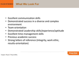 What We Look For
• Excellent communication skills
• Demonstrated success in a diverse and complex
environment
• Team-orientation
• Demonstrated Leadership skills/experience/aptitude
• Excellent time-management skills
• Previous academic success
• Strong letters of reference (integrity, work ethic,
results-orientation)
 