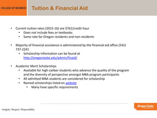 Tuition & Financial Aid
• Current tuition rates (2015-16) are $761/credit hour
• Does not include fees or textbooks
• Same rate for Oregon residents and non-residents
• Majority of financial assistance is administered by the financial aid office (541)
737-2241
• Scholarship information can be found at
http://oregonstate.edu/admin/finaid/
• Academic Merit Scholarships
• Available for high-caliber students who advance the quality of the program
and the diversity of perspective amongst MBA program participants
• All admitted MBA students are considered for scholarship
• Named scholarships listed on website
• Many have specific requirements
 
