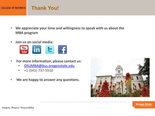 Thank You!
• We appreciate your time and willingness to speak with us about the
MBA program
• Join us on social media:
• For more information, please contact us:
• OSUMBA@bus.oregonstate.edu
• +1 (541) 737-5510
• We are happy to answer any questions.
 