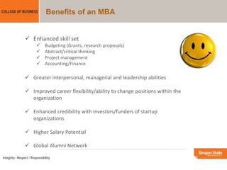 Benefits of an MBA
 Enhanced skill set
 Budgeting (Grants, research proposals)
 Abstract/critical thinking
 Project management
 Accounting/Finance
 Greater interpersonal, managerial and leadership abilities
 Improved career flexibility/ability to change positions within the
organization
 Enhanced credibility with investors/funders of startup
organizations
 Higher Salary Potential
 Global Alumni Network
 
