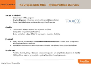 The Oregon State MBA – hybrid/Portland Overview
AACSB Accredited
– Gold standard in MBA programs
– Only top 25 percent of business schools achieve AACSB accreditation
– Courses taught by leading scholars and seasoned professionals
Flexible
– Courses blend the best of online and in-person education
– Designed for busy working professionals
– Online curriculum – about 80% of all coursework – maximize flexibility
Personal
– Small class sizes, coupled with 1-3 required in-person sessions for each course, build strong bonds
with faculty and among students
– Required in-person sessions also help students enhance interpersonal skills sought by employers
Accelerated
– Part-time students, taking 2-3 courses per academic quarter can complete this degree in 21 months
– Additional time required for candidates needing Foundation Knowledge courses
 