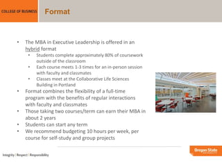 Format
• The MBA in Executive Leadership is offered in an
hybrid format
• Students complete approximately 80% of coursework
outside of the classroom
• Each course meets 1-3 times for an in-person session
with faculty and classmates
• Classes meet at the Collaborative Life Sciences
Building in Portland
• Format combines the flexibility of a full-time
program with the benefits of regular interactions
with faculty and classmates
• Those taking two courses/term can earn their MBA in
about 2 years
• Students can start any term
• We recommend budgeting 10 hours per week, per
course for self-study and group projects
 