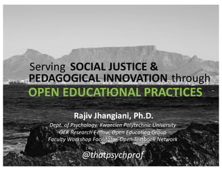 Dept.	
  of	
  Psychology,	
  Kwantlen	
  Polytechnic	
  University
OER	
  Research	
  Fellow,	
  Open	
  Education	
  Group
Faculty	
  Workshop	
  Facilitator,	
  Open	
  Textbook	
  Network
Rajiv	
  Jhangiani,	
  Ph.D.
@thatpsychprof
Serving SOCIAL	
  JUSTICE	
  &
PEDAGOGICAL	
  INNOVATION through
OPEN	
  EDUCATIONAL	
  PRACTICES
 