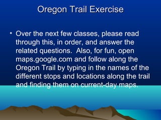 Oregon Trail ExerciseOregon Trail Exercise
• Over the next few classes, please read
through this, in order, and answer the
related questions. Also, for fun, open
maps.google.com and follow along the
Oregon Trail by typing in the names of the
different stops and locations along the trail
and finding them on current-day maps.
 