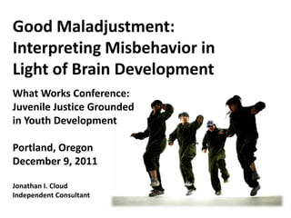 Good Maladjustment:
Interpreting Misbehavior in
Light of Brain Development
What Works Conference:
Juvenile Justice Grounded
in Youth Development

Portland, Oregon
December 9, 2011

Jonathan I. Cloud
Independent Consultant
 