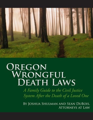 Oregon
Wrongful 		 	
		Death Laws
Oregon
Wrongful 		 	
		Death Laws
A Family Guide to the Civil Justice
System After the Death of a Loved One
By Joshua Shulman and Sean DuBois,
Attorneys at Law
 