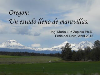 Oregon:
Un estado lleno de maravillas.
               Ing. María Luz Zapiola Ph.D.
                  Feria del Libro, Abril 2012
 