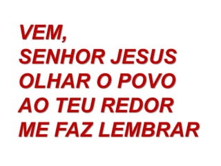 VEM,
SENHOR JESUS
OLHAR O POVO
AO TEU REDOR
ME FAZ LEMBRAR
 