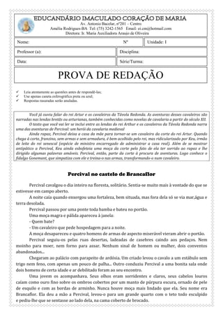 
 Leia atentamente as questões antes de respondê-las;
 Use apenas caneta esferográfica preta ou azul;
 Respostas rasuradas serão anuladas.
Você já ouviu falar do rei Artur e os cavaleiros da Távola Redonda. As aventuras desses cavaleiros são
narradas nas lendas bretãs ou arturianas, também conhecidas como novelas de cavalaria a partir do século XII.
O texto que você vai ler se inclui entre as lendas do rei Arthur e os cavaleiros da Távola Redonda narra
uma das aventuras de Percival: um herói da cavalaria medieval
Ainda rapaz, Percival deixa a casa da mãe para tornar-se um cavaleiro da corte do rei Artur. Quando
chega à corte, franzino, sem armas e sem armadura, é bem acolhido pelo rei, mas ridicularizado por Keu, irmão
de leite do rei senescal (espécie de ministro encarregado de administrar a casa real). Além de se mostrar
antipático a Percival, Keu ainda esbofeteia uma moça da corte pelo fato de ela ter sorrido ao rapaz e lhe
dirigido algumas palavras amáveis. Percival, então, parte da corte à procura de aventuras. Logo conhece o
fidalgo Gonemant, que simpatiza com ele e treina-o nas armas, transformando-o num cavaleiro.
Percival no castelo de Brancaflor
Percival cavalgou o dia inteiro na floresta, solitário. Sentia-se muito mais à vontade do que se
estivesse em campo aberto.
A noite caía quando enxergou uma fortaleza, bem situada, mas fora dela só se via mar,água e
terra desolada.
Percival passou por uma ponte toda bamba e bateu no portão.
Uma moça magra e pálida apareceu à janela:
- Quem bate?
- Um cavaleiro que pede hospedagem para a noite.
A moça desapareceu e quatro homens de armas de aspecto miserável vieram abrir o portão.
Percival seguiu-os pelas ruas desertas, ladeadas de casebres caindo aos pedaços. Nem
moinho para moer, nem forno para assar. Nenhum sinal de homem ou mulher, dois conventos
abandonados...
Chegaram ao palácio com parapeito de ardósia. Um criado levou o cavalo a um estábulo sem
trigo nem feno, com apenas um pouco de palha... Outro conduziu Percival a uma bonita sala onde
dois homens de certa idade e ar debilitado foram ao seu encontro.
Uma jovem os acompanhava. Seus olhos eram sorridentes e claros, seus cabelos louros
caíam como ouro fino sobre os ombros cobertos por um manto de púrpura escura, ornado de pele
de esquilo e com as bordas de arminho. Nunca houve moça mais lindado que ela. Seu nome era
Brancaflor. Ela deu a mão a Percival, levou-o para um grande quarto com o teto todo esculpido
e pediu-lhe que se sentasse ao lado dela, na cama coberto de brocado.
PROVA DE REDAÇÃO
Av. Antonio Bacelar, nº201 – Centro
Amélia Rodrigues-BA Tel: (75) 3242-1565 Email: ei.cm@hotmail.com
Diretora: Ir. Maria Auxiliadora Araujo de Oliveira
Nome: Nº
Data:
Unidade: I
Professor (a): Disciplina:
Série/Turma:
 