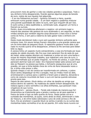 procurarem meio de ganhar a vida nas cidades grandes e populosas. Todo o
seu dinheiro tinha desaparecido, ficando apenas algumas peças da baixela
de ouro, restos da sua riqueza mal adquirida.
- E se nos fizéssemos ourives? - lembrou Schwartz a Hans, quando
entravam numa grande cidade. - É um bom negócio e podemos misturar
uma grande quantidade de cobre no ouro, sem que ninguém dê por isso.
O outro achou a ideia esplêndida e, combinado tudo, alugaram um forno e
fizeram-se ourives.
Porém, duas circunstâncias afectaram o negócio: em primeiro lugar a
maioria das pessoas não gostava do ouro acobreado e, em segundo, os dois
irmãos sempre que vendiam alguma coisa deixavam o mais novo a tomar
conta do forno, e iam para a taberna do lado gastar todo o dinheiro em
vinho.
Deste modo derreteram todo o ouro sem guardar dinheiro suficiente para
comprar mais. Em pouco tempo ficaram reduzidos a uma grande caneca que
um tio tinha dado ao pequeno Gluck. O rapazinho gostava muito dela e por
nada no mundo queria vê-la desaparecer, embora só lhe servisse para beber
leite ou água.
A caneca tinha um aspecto muito extraordinário; a asa era formada por duas
argolas de cabelo dourado, tão fino que mais pareciam fios de seda do que
de metal; estas argolas desciam em madeixas a juntar-se com uma barba e
suíças do mesmo requintado trabalho, que rodeavam uma cara de ouro, o
mais avermelhado que se podia imaginar, na frente da caneca, e cujos olhos
pareciam dominar tudo em redor. Era impossível beber pela caneca sem que
eles se fitassem na pessoa que bebia, e Schwartz assegurava que já uma
ocasião, em que a tinha bebido cheia de vinho do Reno dezassete vezes a
fio, a tinha visto piscar o olho.
Quando chegou a vez da caneca ser transformada em colheres, o pobre
Gluck sentiu despedaçar-se-lhe o coração; mas os irmãos riram-se dele,
arremessaram a caneca para o cadinho e foram para a taberna, deixando-o
como de costume incumbido de fazer o ouro em barras quando estivesse
pronto para isso.
Depois de eles saírem. Gluck deitou um olhar de desdita ao amigo que
estava dentro do cadinho. As madeixas do cabelo tinham desaparecido. Só
restava agora o nariz vermelho e os olhos brilhantes, que pareciam mais
vingativos do que nunca.
«Não admira!» - pensou Gluck. - Tendo sido tratado da maneira que foi!
Encaminhou-se tristemente para a janela e sentou-se ali para apanhar o
fresco da tarde e fugir ao bafo quente do forno. Desta janela via-se a
cumeada das montanhas, as quais, como atrás se disse, dominavam o Vale
do Tesouro, e de entre todos sobressaía o pico de onde jorrava o Rio de
Ouro. Era ao anoitecer e quando Gluck se sentou à janela viu os cumes das
montanhas todos vermelhos à luz do sol poente. Em volta havia nuvens cor
                                                                        10
 