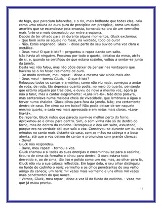 de fogo, que pareciam labaredas, e o rio, mais brilhante que todas elas, caía
como uma coluna de ouro puro de precipício em precipício, como um duplo
arco-íris que se estendesse pela encosta, tornando-se ora de um vermelho
mais forte ora mais desmaiado por entre a espuma.
Depois de ter olhado para ali durante alguns momentos, Gluck exclamou:
- Que bom seria se aquele rio fosse, na verdade, todo de ouro!
- Não. Estás enganado. Gluck! - disse perto do seu ouvido uma voz clara e
metálica.
- Deus meu! O que é isto? - perguntou o rapaz dando um salto.
Não havia ali ninguém. Procurou por todo o quarto, debaixo da mesa, atrás
de si. e, quando se certificou de que estava sozinho, voltou a sentar-se junto
da janela.
Desta vez não falou, mas não pôde deixar de pensar nas vantagens que
haveria se o rio fosse realmente de ouro.
- De modo nenhum, meu rapaz! - disse a mesma voz ainda mais alto.
- Deus meu! - tornou Gluck. - O que é isto?
Rebuscou todos os cantos e armários; como não viu nada, começou a andar
de roda, de roda, tão depressa quanto podia, no meio do quarto, pensando
que estaria alguém por trás dele, e ouviu de novo a mesma voz, agora já
não a falar, mas a cantar alegremente: «Lara-lira-lá». Não dizia palavra,
mas cantarolava numa melodia cheia de vivacidade, que lembrava a água a
ferver numa chaleira. Gluck olhou para fora da janela. Não; era certamente
dentro de casa. Em cima ou em baixo? Não podia deixar de ser naquele
mesmo quarto, e cada vez mais apressada e em notas mais claras. «Lara-
lira-lá».
De repente, Gluck notou que parecia ouvir-se melhor perto do forno.
Aproximou-se e olhou para dentro. Sim, o som vinha não só de dentro do
forno, mas de dentro do cadinho. Destapou-o e deu um salto, assustado,
porque era na verdade dali que saía a voz. Conservou-se durante um ou dois
minutos no canto mais distante da casa, com as mãos na cabeça e a boca
aberta, até que a voz deixou de cantar e pronunciou com grande clareza:
- Ouve!
Gluck não respondeu.
- Ouve, meu rapaz! - tornou a voz.
Gluck chamou a si todas as suas energias e encaminhou-se para o cadinho;
tirou-o de cima da fornalha e olhou para dentro. O ouro estava todo
derretido e, ao de cima, tão liso e polido como um rio; mas, ao olhar para lá,
Gluck não viu a sua cabeça reflectida. Em lugar dela, o seu olhar distinguiu
no fundo do cadinho o nariz vermelho e os olhos penetrantes do seu velho
amigo da caneca; um nariz mil vezes mais vermelho e uns olhos mil vezes
mais penetrantes do que nunca.
- Vamos, Gluck, meu rapaz - disse a voz lá do fundo do cadinho. - Vaza-me
que já estou pronto.
                                                                            11
 