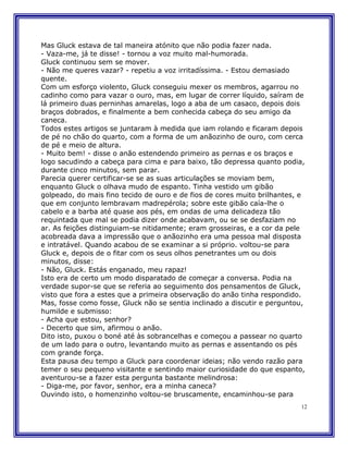 Mas Gluck estava de tal maneira atónito que não podia fazer nada.
- Vaza-me, já te disse! - tornou a voz muito mal-humorada.
Gluck continuou sem se mover.
- Não me queres vazar? - repetiu a voz irritadíssima. - Estou demasiado
quente.
Com um esforço violento, Gluck conseguiu mexer os membros, agarrou no
cadinho como para vazar o ouro, mas, em lugar de correr líquido, saíram de
lá primeiro duas perninhas amarelas, logo a aba de um casaco, depois dois
braços dobrados, e finalmente a bem conhecida cabeça do seu amigo da
caneca.
Todos estes artigos se juntaram à medida que iam rolando e ficaram depois
de pé no chão do quarto, com a forma de um anãozinho de ouro, com cerca
de pé e meio de altura.
- Muito bem! - disse o anão estendendo primeiro as pernas e os braços e
logo sacudindo a cabeça para cima e para baixo, tão depressa quanto podia,
durante cinco minutos, sem parar.
Parecia querer certificar-se se as suas articulações se moviam bem,
enquanto Gluck o olhava mudo de espanto. Tinha vestido um gibão
golpeado, do mais fino tecido de ouro e de fios de cores muito brilhantes, e
que em conjunto lembravam madrepérola; sobre este gibão caía-lhe o
cabelo e a barba até quase aos pés, em ondas de uma delicadeza tão
requintada que mal se podia dizer onde acabavam, ou se se desfaziam no
ar. As feições distinguiam-se nitidamente; eram grosseiras, e a cor da pele
acobreada dava a impressão que o anãozinho era uma pessoa mal disposta
e intratável. Quando acabou de se examinar a si próprio. voltou-se para
Gluck e, depois de o fitar com os seus olhos penetrantes um ou dois
minutos, disse:
- Não, Gluck. Estás enganado, meu rapaz!
Isto era de certo um modo disparatado de começar a conversa. Podia na
verdade supor-se que se referia ao seguimento dos pensamentos de Gluck,
visto que fora a estes que a primeira observação do anão tinha respondido.
Mas, fosse como fosse, Gluck não se sentia inclinado a discutir e perguntou,
humilde e submisso:
- Acha que estou, senhor?
- Decerto que sim, afirmou o anão.
Dito isto, puxou o boné até às sobrancelhas e começou a passear no quarto
de um lado para o outro, levantando muito as pernas e assentando os pés
com grande força.
Esta pausa deu tempo a Gluck para coordenar ideias; não vendo razão para
temer o seu pequeno visitante e sentindo maior curiosidade do que espanto,
aventurou-se a fazer esta pergunta bastante melindrosa:
- Diga-me, por favor, senhor, era a minha caneca?
Ouvindo isto, o homenzinho voltou-se bruscamente, encaminhou-se para
                                                                          12
 