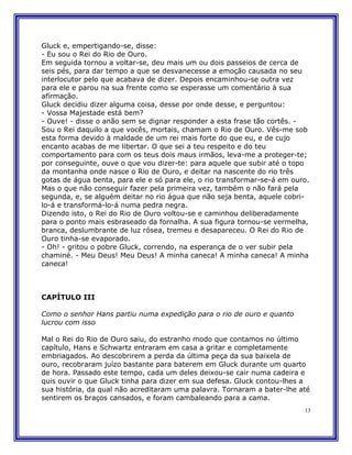 Gluck e, empertigando-se, disse:
- Eu sou o Rei do Rio de Ouro.
Em seguida tornou a voltar-se, deu mais um ou dois passeios de cerca de
seis pés, para dar tempo a que se desvanecesse a emoção causada no seu
interlocutor pelo que acabava de dizer. Depois encaminhou-se outra vez
para ele e parou na sua frente como se esperasse um comentário à sua
afirmação.
Gluck decidiu dizer alguma coisa, desse por onde desse, e perguntou:
- Vossa Majestade está bem?
- Ouve! - disse o anão sem se dignar responder a esta frase tão cortês. -
Sou o Rei daquilo a que vocês, mortais, chamam o Rio de Ouro. Vês-me sob
esta forma devido à maldade de um rei mais forte do que eu, e de cujo
encanto acabas de me libertar. O que sei a teu respeito e do teu
comportamento para com os teus dois maus irmãos, leva-me a proteger-te;
por conseguinte, ouve o que vou dizer-te: para aquele que subir até o topo
da montanha onde nasce o Rio de Ouro, e deitar na nascente do rio três
gotas de água benta, para ele e só para ele, o rio transformar-se-á em ouro.
Mas o que não conseguir fazer pela primeira vez, também o não fará pela
segunda, e, se alguém deitar no rio água que não seja benta, aquele cobri-
lo-á e transformá-lo-á numa pedra negra.
Dizendo isto, o Rei do Rio de Ouro voltou-se e caminhou deliberadamente
para o ponto mais esbraseado da fornalha. A sua figura tornou-se vermelha,
branca, deslumbrante de luz rósea, tremeu e desapareceu. O Rei do Rio de
Ouro tinha-se evaporado.
- Oh! - gritou o pobre Gluck, correndo, na esperança de o ver subir pela
chaminé. - Meu Deus! Meu Deus! A minha caneca! A minha caneca! A minha
caneca!



CAPÍTULO III

Como o senhor Hans partiu numa expedição para o rio de ouro e quanto
lucrou com isso

Mal o Rei do Rio de Ouro saiu, do estranho modo que contamos no último
capítulo, Hans e Schwartz entraram em casa a gritar e completamente
embriagados. Ao descobrirem a perda da última peça da sua baixela de
ouro, recobraram juízo bastante para baterem em Gluck durante um quarto
de hora. Passado este tempo, cada um deles deixou-se cair numa cadeira e
quis ouvir o que Gluck tinha para dizer em sua defesa. Gluck contou-lhes a
sua história, da qual não acreditaram uma palavra. Tornaram a bater-lhe até
sentirem os braços cansados, e foram cambaleando para a cama.
                                                                          13
 