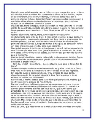 Contudo, na manhã seguinte, a exactidão com que o rapaz tornou a contar a
sua história fê-los acreditar. Em consequência disto, os dois irmãos, depois
de questionarem, durante muito tempo, sobre qual deles devia ser o
primeiro a tentar fortuna, desembainharam as suas espadas e começaram a
combater. O barulho da contenda alarmou a vizinhança, que, vendo-se
incapaz de os apaziguar, chamou a polícia.
Ouvindo isto, Hans conseguiu fugir e esconder-se, mas Schwartz foi levado
diante do magistrado, multado por alterar a ordem e, como na noite anterior
tinha gasto em vinho os últimos cobres, ficou preso, até poder pagar a
multa.
Quando soube esta notícia, Hans, satisfeitíssimo decidiu partir
imediatamente para o Rio de Ouro. O mais difícil era obter a água benta. Foi
pedi-la ao padre, mas o padre não podia dar água benta a uma pessoa tão
mal comportada; por isso Hans foi nessa noite assistir às vésperas pela
primeira vez na sua vida e, fingindo molhar a mão para se persignar, furtou
um copo cheio de água e voltou para casa, radiante.
Na manhã seguinte levantou-se antes do nascer do sol, deitou a água benta
num frasco e pôs este, com duas garrafas de vinho e um bocado de carne,
num cesto. Atirou tudo para as costas, agarrou no seu pau ferrado e partiu
para a montanha.
Quando ia sair da cidade, passou pela prisão e olhou para as janelas. Quem
havia ele de ver espreitando pelas grades com ar muito desconsolado?
Schwartz, o próprio irmão.
- Bom dia, irmão! - disse Hans. - Queres alguma coisa para a Rei do Rio de
Ouro?
Schwartz rangeu os dentes de raiva e sacudiu as grades com toda a força,
mas Hans riu-se dele e aconselhou-o a ficar quieto até ao seu regresso.
Em seguida puxou o cesto para baixo, tirou o frasco da água benta,
chocalhou-o perto da cara do irmão até a água fazer espuma, e foi-se
embora na melhor das disposições.
Na verdade, a manhã estava para fazer feliz qualquer pessoa, mesmo que
não tivesse de ir à procura do Rio de Ouro.
Do vale envolto em neblina erguiam-se as montanhas enormes, com as
encostas em tons de verde pálido que mal se distinguiam do nevoeiro, e
subindo gradualmente até lhes dar a luz do sol, que punha como que
pinceladas de cores vivas ao longo dos precipícios, e penetrava com os seus
raios baixos por entre a verdura dos pinheiros. Muito mais acima elevavam-
se as rochas enormes, tomando as mais fantásticas formas; aqui e além o
reflexo do sol na neve assinalava as arestas das suas fendas, que pareciam
chamejar. Mais longe ainda e mais alto que tudo isto, quase indistintos na
luz da manhã, mas puros e imutáveis, destacavam-se no céu azul os picos
onde a neve é eterna.
O Rio de Ouro, que nascia numa das mais altas e mais nevadas elevações,
                                                                          14
 