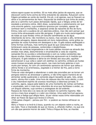estava agora quase na sombra. Só os mais altos jactos de espuma, que se
elevavam como fumo acima da linha ondulante da catarata, flutuavam como
frágeis grinaldas ao vento da manhã. Era ali, e ali apenas, que se fixavam os
olhos e os pensamentos de Hans. Esquecido da distância que tinha de andar,
pôs-se a caminho num passo demasiado rápido, que o fatigou antes de ter
escalado a primeira colina. Além disso, surpreendeu-o sobremaneira ver que
uma enorme geleira, cuja existência ignorava por completo, apesar de
conhecer bem a montanha, o separava ainda da nascente do Rio de Ouro.
Entrou nela com a audácia de um alpinista prático, mas não sem pensar que
nunca tinha atravessado outra tão perigosa. O gelo era muito escorregadio e
de todas as suas fendas vinha um barulho semelhante ao da água
rebentando da terra; não monótono ou baixo, mas variado e alto, lembrando
melodias selvagens, depois descendo em tons melancólicos, como gritos ou
gemidos de vozes humanas em desespero e dor. O gelo estava estilhaçado e
tinha formas confusas, mas nenhuma igual às que costumava ter. Aquelas
lembravam caras de pessoas, contorcidas e desdenhosas.
Miríades de sombras enganadoras e de luzes pálidas moviam-se através das
arestas mais altas, deslumbrando e encandeando a vista do viajante,
cansando-lhe os ouvidos e entontecendo-o com os ruídos constantes das
águas ocultas. Estas dolorosas circunstâncias agravavam-se à medida que
avançava. O gelo estalava e abria-se em fendas aos seus pés; agulhas
estremeciam à sua volta e caíam em estilhas no caminho; embora já muitas
vezes tivesse encarado perigos assim, nas mais terríveis geleiras e com
muito pior tempo, foi com um sentimento opressivo de horror que saltou a
última fenda e se arremessou, esgotado e a tremer de frio, para a terra
firme da montanha.
Tinha-se visto obrigado a abandonar o cesto das provisões por se tornar um
perigoso estorvo ao atravessar a geleira, e não tinha agora maneira de se
alimentar senão quebrando e comendo algum bocadito de gelo. Isto, ainda
assim, aliviou-lhe a sede. Uma hora de repouso deu-lhe novo alento, e com
o seu indomável espírito de avareza recomeçou a laboriosa jornada. O
caminho, agora, seguia pela ladeira de uma montanha de rochas vermelhas
e escalvadas, sem o mais leve vislumbre de erva que facilitasse o andar, ou
um ângulo saliente, cuja sombra o protegesse do sol ardente.
Passava do meio-dia e os raios do sol incidiam no caminho íngreme. Não
corria a mais leve aragem e o calor era intenso. Uma sede horrível agravou
em breve a fadiga que afligia Hans. Já por várias vezes tinha relanceado um
olhar ao frasco da água que levava à cintura.
«Três gotas chegam - pensou por fim - e poderei ao menos refrescar os
lábios».
Abriu o frasco e ia levá-lo à boca, quando viu um objecto sobre a rocha, ao
seu lado. Teve a impressão de que se movia, e, olhando melhor, viu que era
um cão que parecia morrer de sede! Tinha a língua de fora, as maxilas
                                                                           15
 