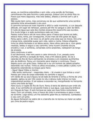secas, os membros estendidos e sem vida; uma porção de formigas
caminhavam-lhe pelo focinho e pelo pescoço. Estava com os olhos fitos no
frasco que Hans segurava, mas este bebeu, afastou o animal com o pé e
passou.
Não soube bem como, mas convenceu-se de que subitamente uma sombra
estranha tinha atravessado o céu azul.
O caminho tornava-se mais íngreme e difícil a cada momento, e o ar daquela
altitude, em lugar de refrescar, parecia pôr-lhe no sangue o calor da febre.
O ruído da água que caía dos montes ecoava-lhe escarninho aos ouvidos.
Era muito longe e a sede aumentava cada vez mais.
Passou outra hora e ele de novo olhou para o frasco que levava ao lado;
estava meio, tinha, por conseguinte, muito mais de três gotas de água.
Parou para o abrir, e de novo viu ali perto uma coisa que se movia. Era uma
criança loira, estendida quase sem vida, sobre a rocha. Estava ofegante,
tinha os olhos fechados e os lábios secos. Hans olhou para ela e, num gesto
resoluto, bebeu e seguiu o seu caminho. Uma nuvem cinzenta escura
encobriu o sol, e sombras, compridas como serpentes, rastejaram ao longo
da encosta.
Hans continuou a subir.
O sol declinava, mas nem assim o calor diminuía. O ar, pesado como
chumbo, oprimia o coração de Hans, mas o fim estava perto. Já via a
catarata do Rio de Ouro cachoando na encosta a uns escassos quinhentos
pés de distância. Parou um momento para respirar e continuou. Pouco
depois ouviu um grito fraco. Voltou-se e viu um homem de cabelo grisalho
estendido nas rochas. Tinha os olhos encovados, o rosto pálido e pediu num
desalento estendendo os braços para Hans:
- Água! Água! Estou a morrer.
- Não tenho nenhuma! - respondeu Hans. - Já viveste o que tinhas a viver!
Passou por cima do corpo estendido no caminho e seguiu.
Um clarão de luz azul ergueu-se do lado do Oriente e tomou a forma de uma
espada; agitou-se por três vezes no céu e deixou tudo imerso na mais
impenetrável sombra. O sol estava a esconder-se, mergulhando no horizonte
como uma bola de fogo.
Hans ouviu o rugido do Rio de Ouro. Parou à beira da abertura por onde ele
saía. A luz vermelha do sol poente trazia a sua água, cuja espuma brilhava
em línguas de fogo. O som tornava-se cada vez mais forte e entontecia
Hans. Com um arrepio, tirou o frasco do cinto e arremessou-o para o meio
da torrente. Logo sentiu um frio estranho gelar-lhe os membros. Cambaleou
e caiu com um grito.
As águas fecharam-se sobre ele e o barulho do rio tornou-se maior ao saltar
por cima da pedra negra.



                                                                          16
 