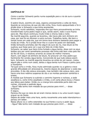CAPÍTULO IV

Como o senhor Schwartz partiu numa expedição para o rio de ouro e quanto
lucrou com isso

O pobre Gluck, sozinho em casa, esperou ansiosamente a volta de Hans.
Quando se convenceu de que ele não vinha, ficou muito apoquentado e foi à
prisão dizer a Schwartz o que tinha acontecido.
Schwartz, muito satisfeito, respondeu-lhe que Hans provavelmente se tinha
transformado numa pedra negra e que, sendo assim, todo o ouro ficaria
para ele. Mas Gluck continuou muito triste e chorou toda a noite.
Na manhã seguinte, quando se levantou, não havia pão nem dinheiro em
casa, por isso foi-se oferecer a outro ourives. Trabalhou tanto, tão bem e
tantas horas em cada dia, que em breve teve dinheiro bastante para pagar a
multa do irmão. Foi à prisão levar-lha e o outro foi posto em liberdade.
Então Schwartz prometeu dar-lhe algum do ouro do rio, mas Gluck só lhe
suplicou que fosse para ver o que era feito do irmão Hans.
Schwartz, ao saber que Hans tinha furtado a água benta, disse com os seus
botões que por certo semelhante processo não tinha sido bem visto pelo Rei
do Rio de Ouro, e resolveu arramar as coisas de melhor maneira.
Assim, com algum do dinheiro de Gluck, foi procurar um mau padre que
facilmente lhe vendeu água benta. Convencido de que tudo estava assim
bem, Schwartz na manhã seguinte levantou-se antes do sol nascer, meteu
algum pão e vinho num cesto, deitou a água benta num frasco e partiu para
a montanha.
Tal qual como o irmão, ficou muito admirado quando viu a geleira e teve
grande dificuldade em atravessá-la, mesmo depois de abandonar o cesto das
provisões. O dia não estava enevoado, mas também não estava claro, pois
havia uma leve neblina suspensa do céu e os montes pareciam sombrios e
tristes.
À medida que Schwartz ia subindo o caminho íngreme e rochoso, a sede
assaltava-o, como tinha assaltado o irmão, e em certa altura levou o frasco
aos lábios para beber. Então viu a criança loira estendida perto dele nas
rochas, chorando e pedindo água.
- Água? Não tenho nem metade da que preciso para mim!... - disse
Schwartz.
E seguiu.
Pareceu-lhe que os raios de sol eram menos claros e viu uma nuvem negra
erguer-se do Oeste.
Depois de andar mais uma hora, sentiu novamente uma sede intensíssima e
pensou em beber.
Nessa altura viu o velho estendido na sua frente e ouviu-o pedir água.
- Água? Não tenho nem metade da que preciso para mim!... - disse
                                                                         17
 